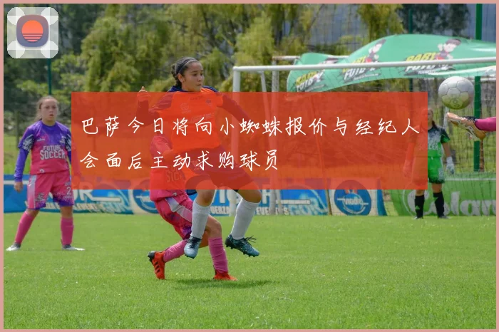 巴萨今日将向小蜘蛛报价与经纪人会面后主动求购球员
