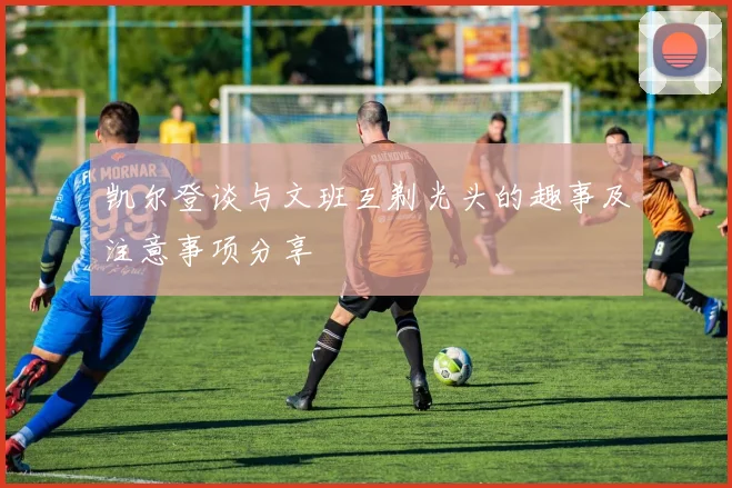 凯尔登谈与文班互剃光头的趣事及注意事项分享