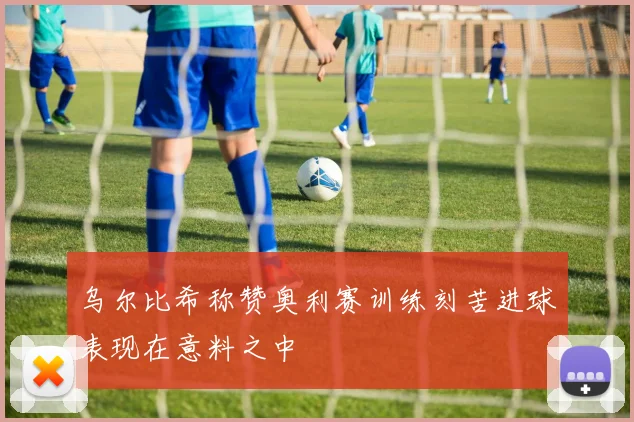 乌尔比希称赞奥利赛训练刻苦进球表现在意料之中