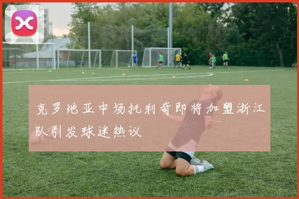 克罗地亚中场托利奇即将加盟浙江队引发球迷热议