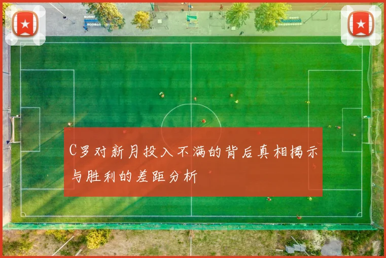 C罗对新月投入不满的背后真相揭示与胜利的差距分析