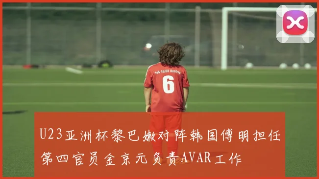 U23亚洲杯黎巴嫩对阵韩国傅明担任第四官员金京元负责AVAR工作