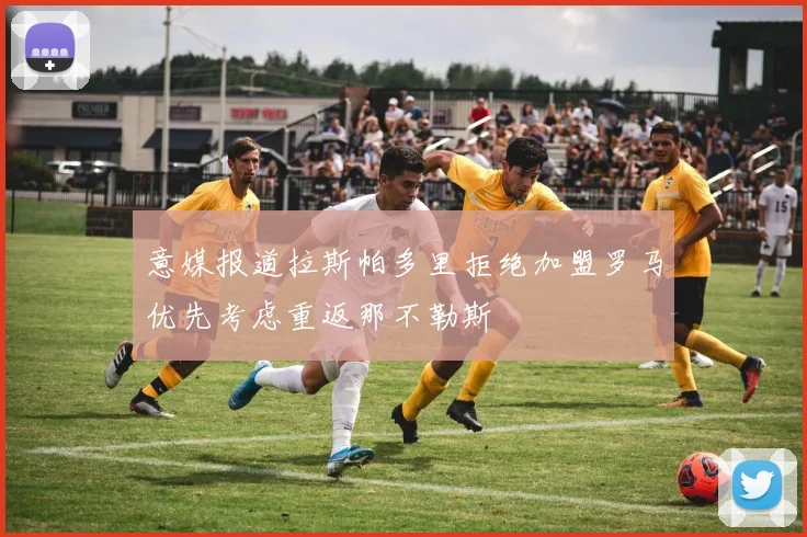 意媒报道拉斯帕多里拒绝加盟罗马优先考虑重返那不勒斯
