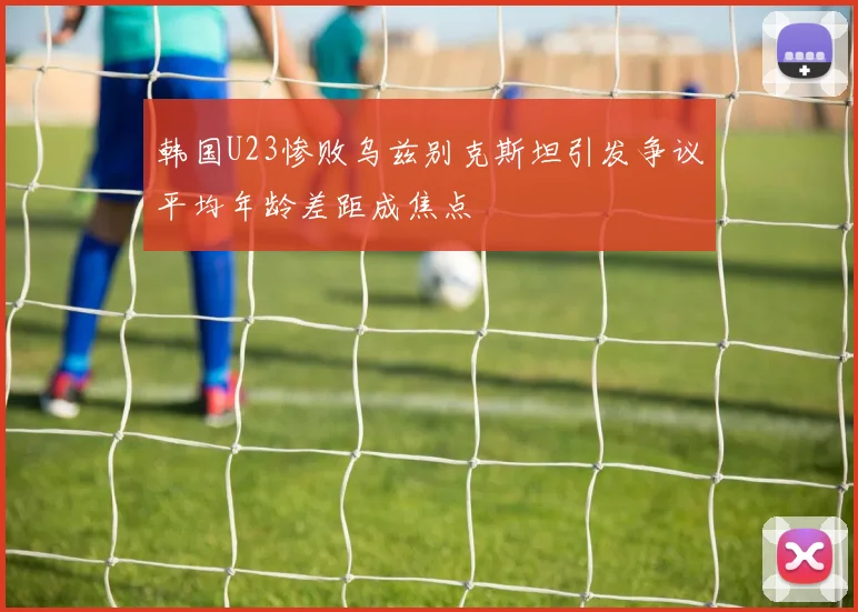 韩国U23惨败乌兹别克斯坦引发争议平均年龄差距成焦点