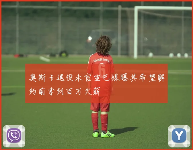 奥斯卡退役未官宣巴媒曝其希望解约前拿到百万欠薪