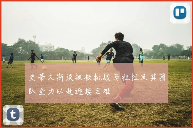 史蒂文斯谈执教挑战马祖拉及其团队全力以赴迎接困难
