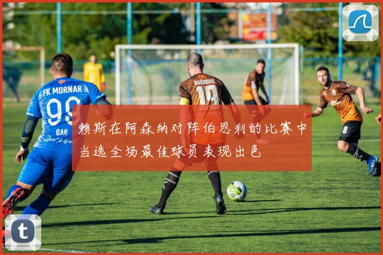赖斯在阿森纳对阵伯恩利的比赛中当选全场最佳球员表现出色