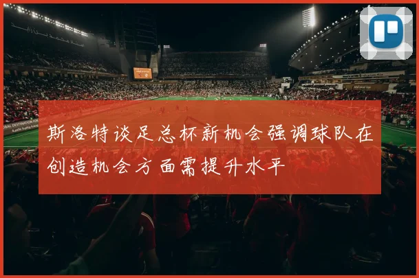 斯洛特谈足总杯新机会强调球队在创造机会方面需提升水平