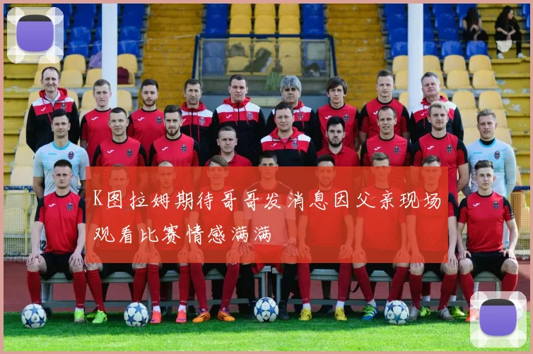 K图拉姆期待哥哥发消息因父亲现场观看比赛情感满满