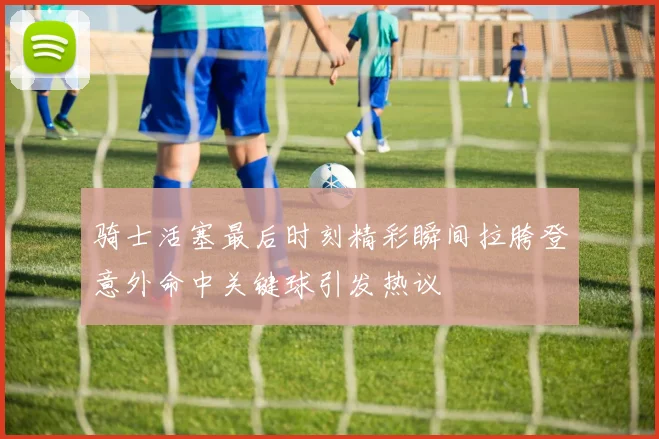 骑士活塞最后时刻精彩瞬间拉胯登意外命中关键球引发热议