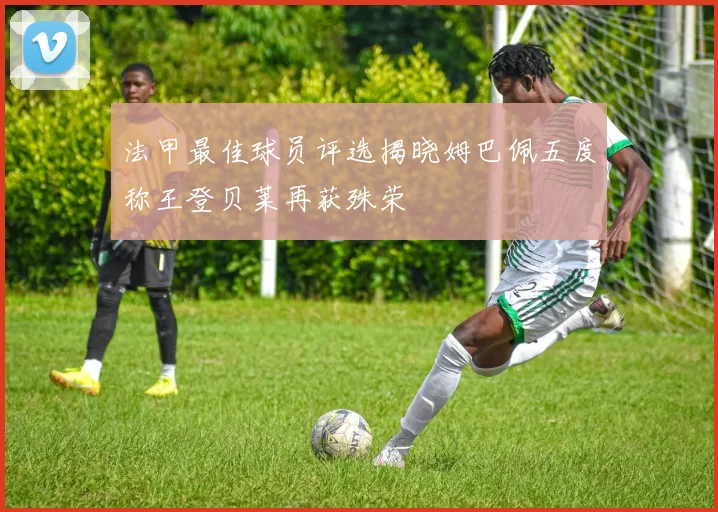法甲最佳球员评选揭晓姆巴佩五度称王登贝莱再获殊荣