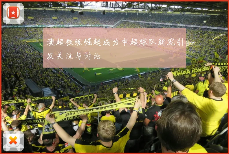 澳超教练崛起成为中超球队新宠引发关注与讨论