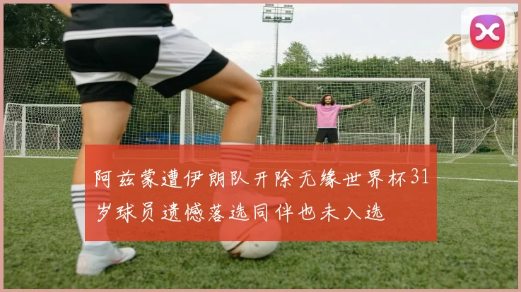 阿兹蒙遭伊朗队开除无缘世界杯31岁球员遗憾落选同伴也未入选
