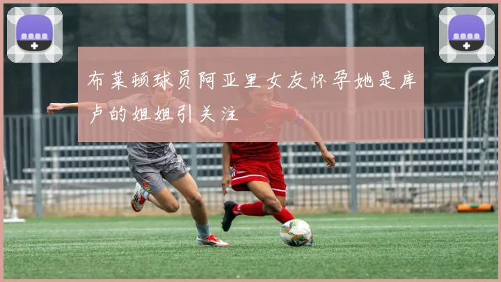 布莱顿球员阿亚里女友怀孕她是库卢的姐姐引关注