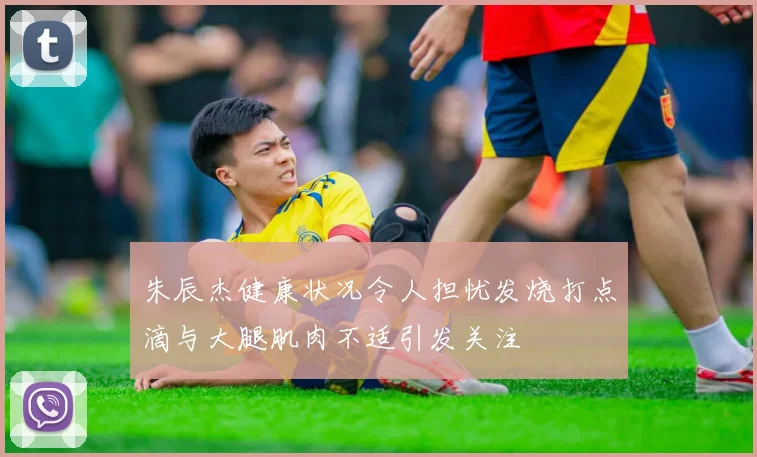 朱辰杰健康状况令人担忧发烧打点滴与大腿肌肉不适引发关注