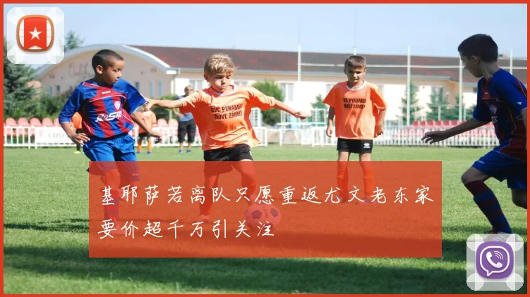基耶萨若离队只愿重返尤文老东家要价超千万引关注