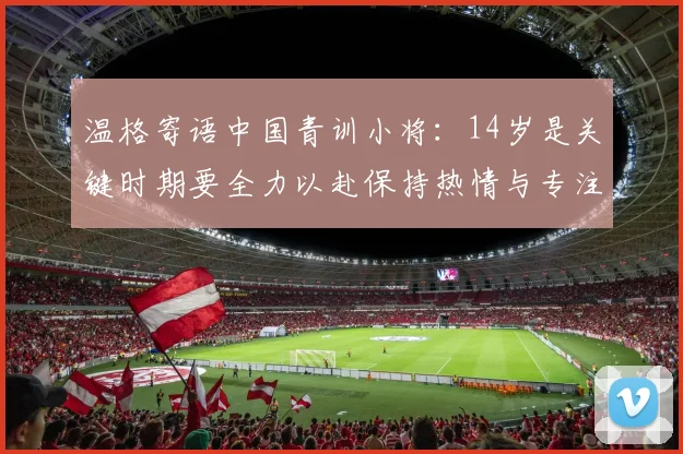 温格寄语中国青训小将：14岁是关键时期要全力以赴保持热情与专注