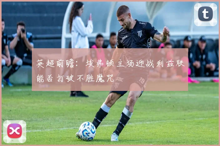 英超前瞻：埃弗顿主场迎战利兹联能否打破不胜魔咒