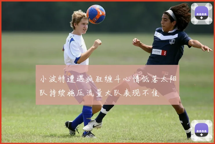 小波特遭遇疯狂缠斗心情低落太阳队持续施压流量大队表现不佳