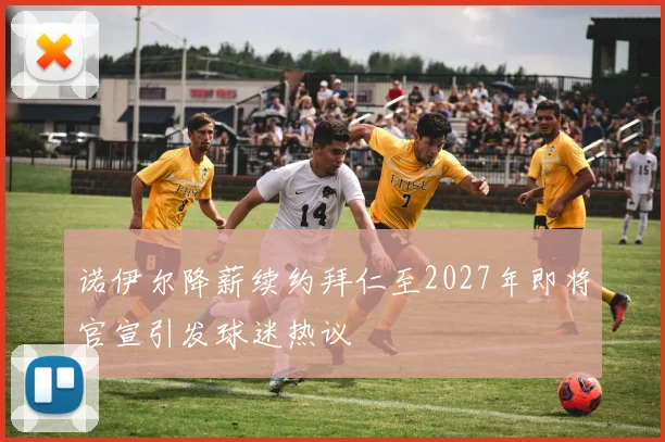 诺伊尔降薪续约拜仁至2027年即将官宣引发球迷热议