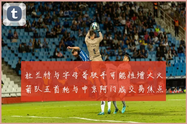 杜兰特与字母哥联手可能性增大火箭队五首轮与申京阿门成交易焦点
