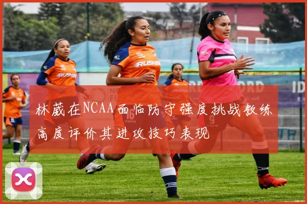 林葳在NCAA面临防守强度挑战教练高度评价其进攻技巧表现